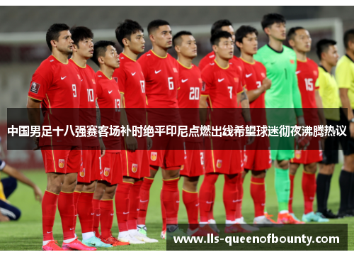 中国男足十八强赛客场补时绝平印尼点燃出线希望球迷彻夜沸腾热议 中国男足十八强赛客场补时绝平印尼点燃出线希望球迷彻夜沸腾热议