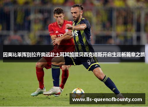 因莫比莱挥别拉齐奥远赴土耳其加盟贝西克塔斯开启生涯新篇章之旅 因莫比莱挥别拉齐奥远赴土耳其加盟贝西克塔斯开启生涯新篇章之旅