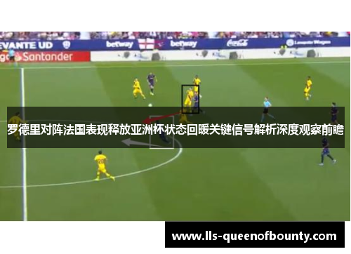 罗德里对阵法国表现释放亚洲杯状态回暖关键信号解析深度观察前瞻