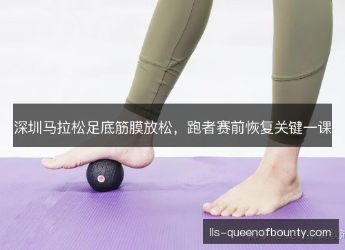 深圳马拉松足底筋膜放松，跑者赛前恢复关键一课